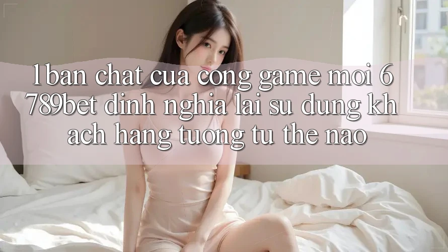 1. Bản Chất Của “Cổng Game Mới”: 6789bet Định Nghĩa Lại Sử dụng Khách hàng Tương tự Thế Nào?