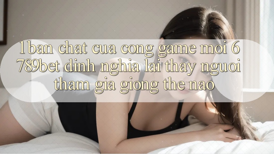 1. Bản Chất Của “Cổng Game Mới”: 6789bet Định Nghĩa Lại Thấy Người tham gia Giống Thế Nào?