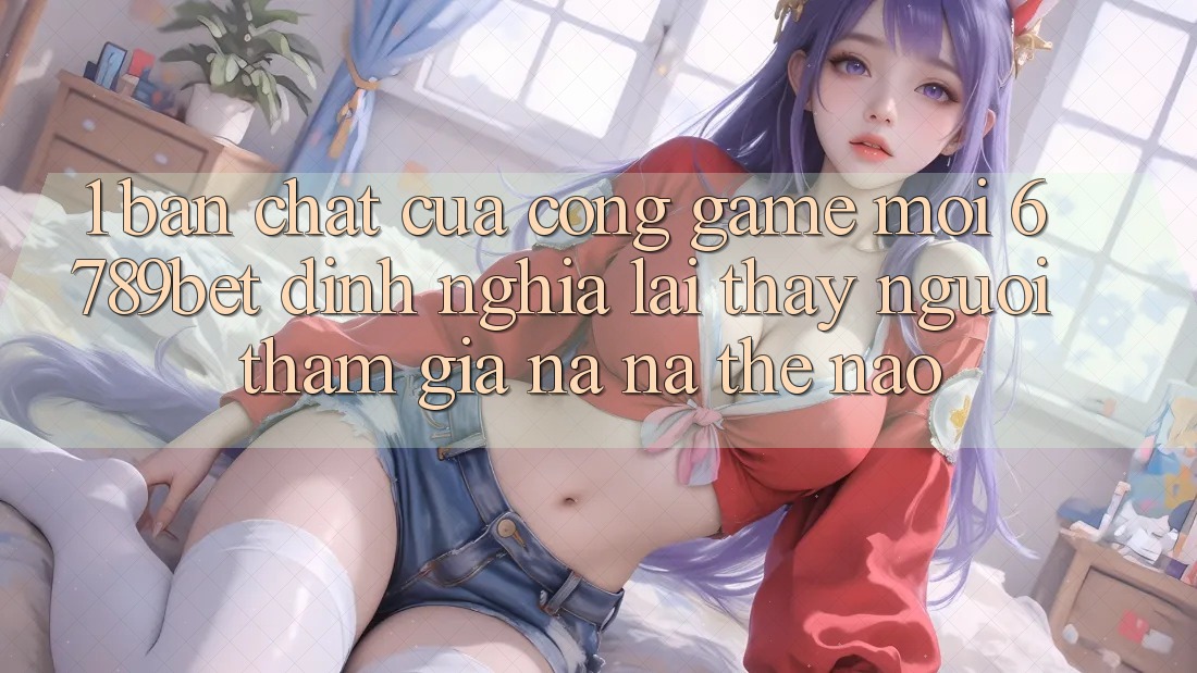 1. Bản Chất Của “Cổng Game Mới”: 6789bet Định Nghĩa Lại Thấy Người tham gia Na ná Thế Nào? 1. Bản Chất Của “Cổng Game Mới”: 6789bet Định Nghĩa Lại Thấy Người tham gia Na ná Thế Nào?