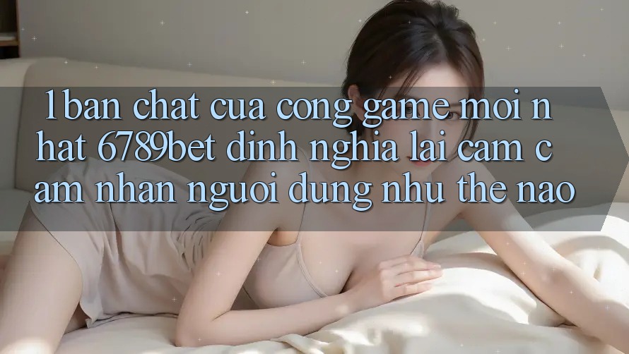 1. Bản Chất Của “Cổng Game Mới nhất”: 6789bet Định Nghĩa Lại Cảm cảm nhận Người Dùng Như Thế Nào?