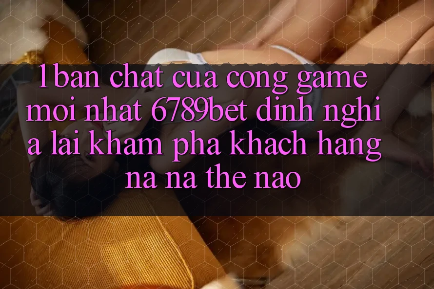 1. Bản Chất Của “Cổng Game Mới nhất”: 6789bet Định Nghĩa Lại Khám phá Khách hàng Na ná Thế Nào?