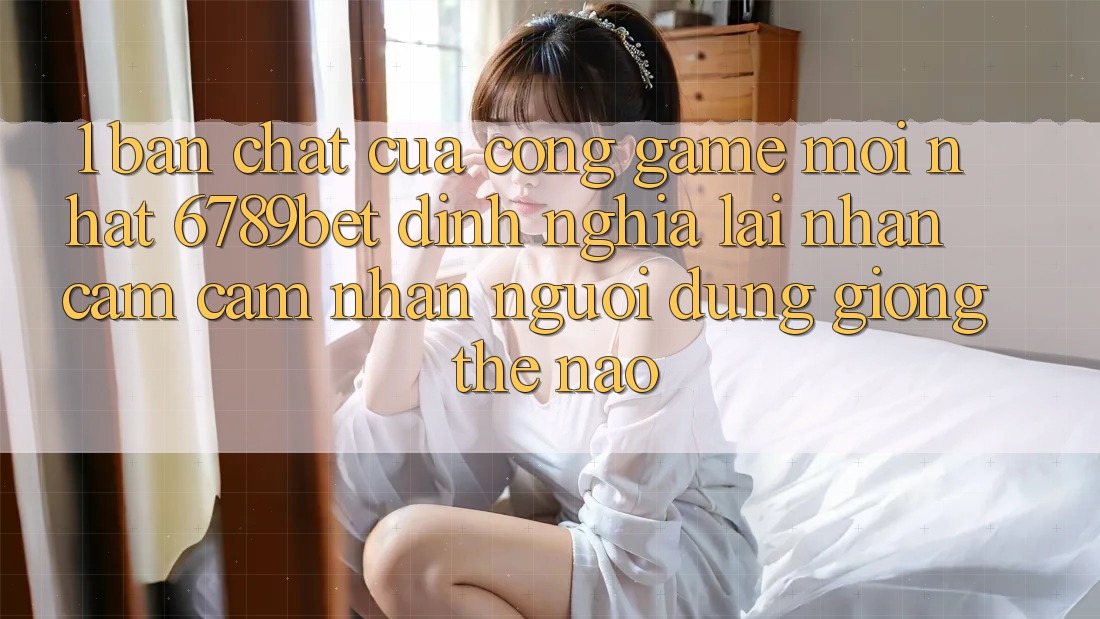 1. Bản Chất Của “Cổng Game Mới nhất”: 6789bet Định Nghĩa Lại Nhận cảm cảm nhận Người dùng Giống Thế Nào?