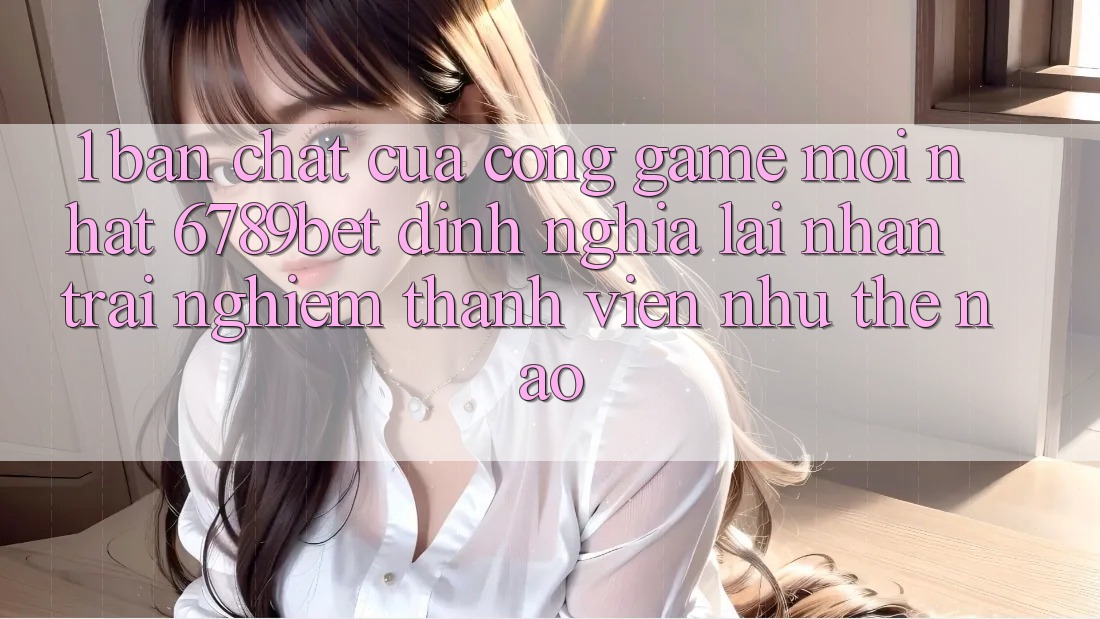 1. Bản Chất Của “Cổng Game Mới nhất”: 6789bet Định Nghĩa Lại Nhận trải nghiệm Thành viên Như Thế Nào?