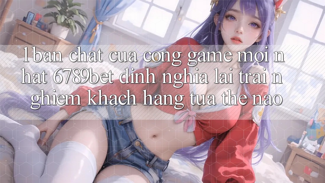 1. Bản Chất Của “Cổng Game Mới nhất”: 6789bet Định Nghĩa Lại Trải Nghiệm Khách hàng Tựa Thế Nào? 1. Bản Chất Của “Cổng Game Mới nhất”: 6789bet Định Nghĩa Lại Trải Nghiệm Khách hàng Tựa Thế Nào?