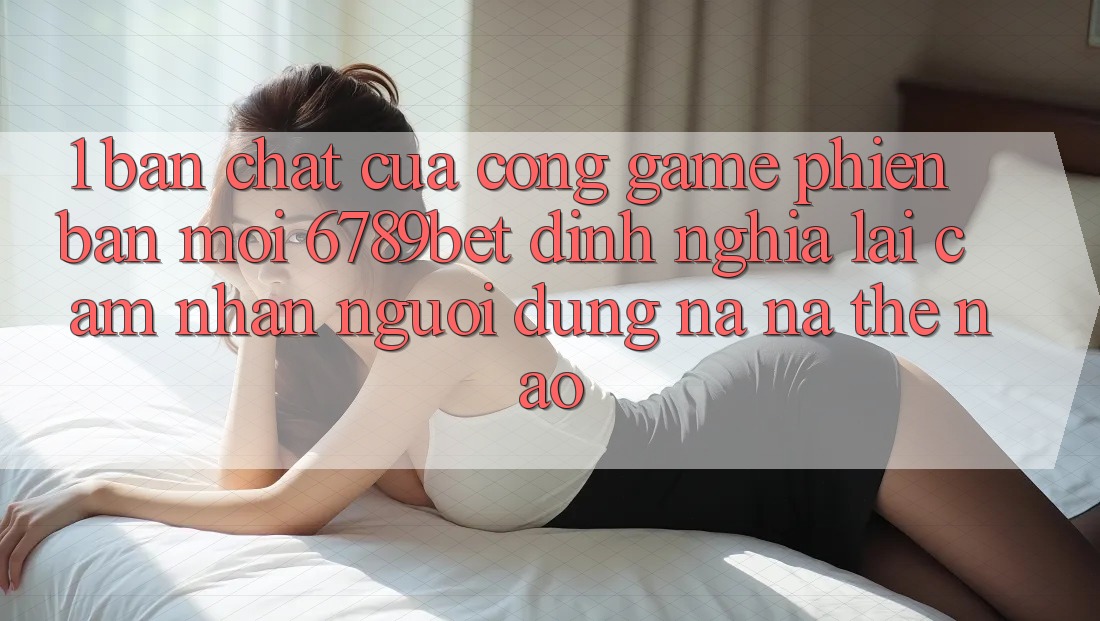 1. Bản Chất Của “Cổng Game Phiên bản mới”: 6789bet Định Nghĩa Lại Cảm nhận Người Dùng Na ná Thế Nào?