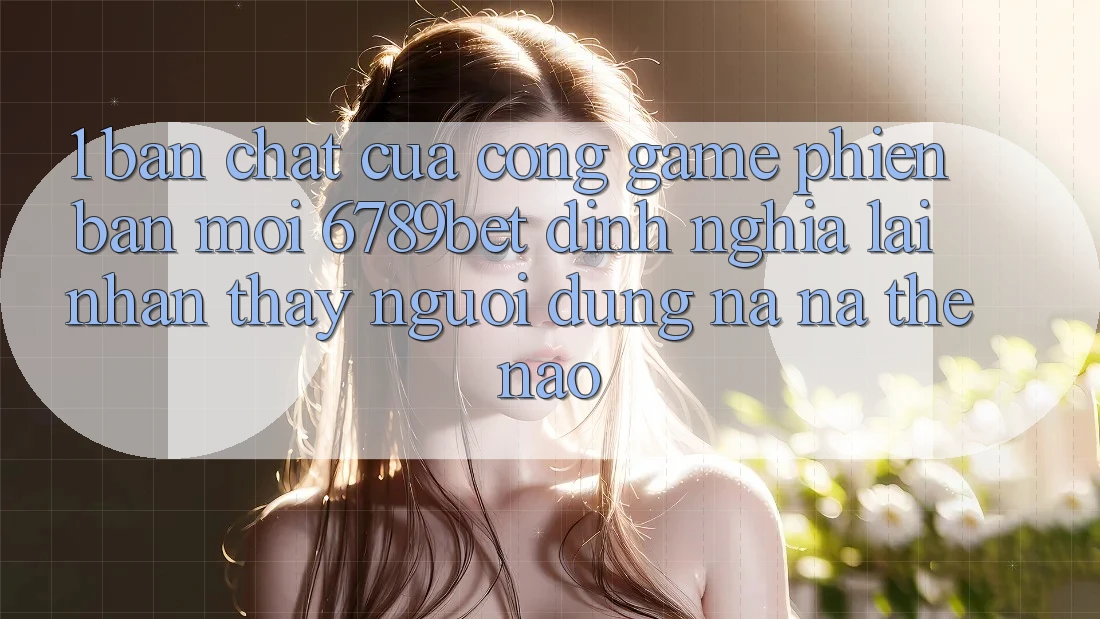 1. Bản Chất Của “Cổng Game Phiên bản mới”: 6789bet Định Nghĩa Lại Nhận thấy Người Dùng Na ná Thế Nào? 1. Bản Chất Của “Cổng Game Phiên bản mới”: 6789bet Định Nghĩa Lại Nhận thấy Người Dùng Na ná Thế Nào?