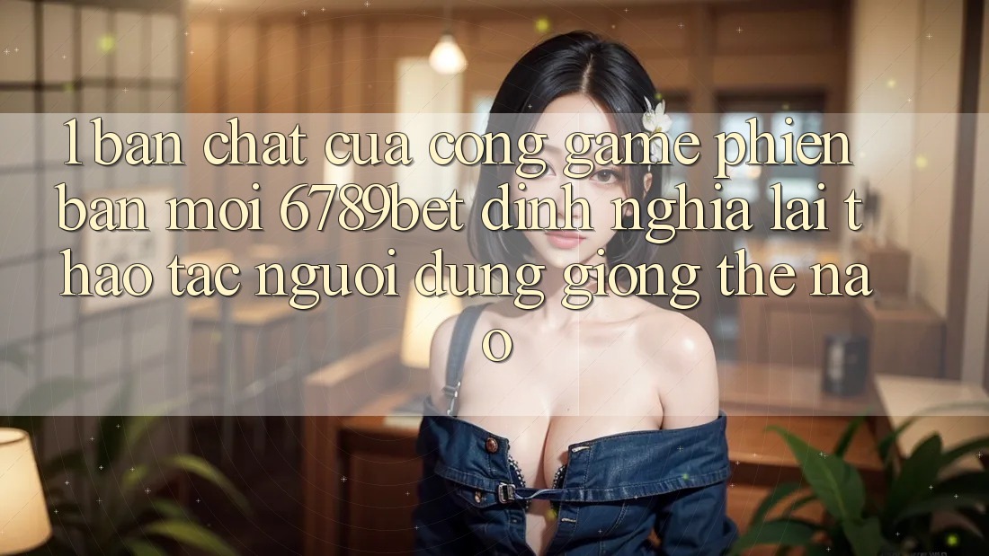 1. Bản Chất Của “Cổng Game Phiên bản mới”: 6789bet Định Nghĩa Lại Thao tác Người Dùng Giống Thế Nào?