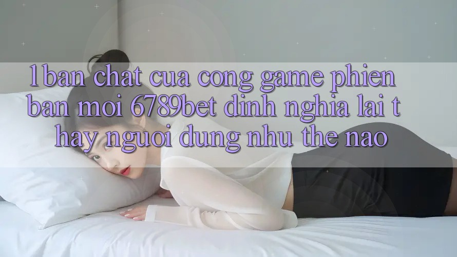 1. Bản Chất Của “Cổng Game Phiên bản mới”: 6789bet Định Nghĩa Lại Thấy Người Dùng Như Thế Nào?