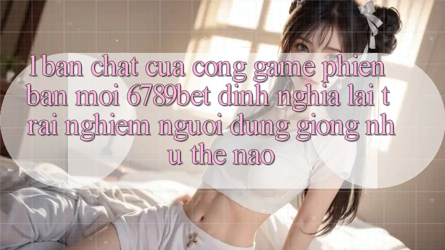 1. Bản Chất Của “Cổng Game Phiên bản mới”: 6789bet Định Nghĩa Lại Trải Nghiệm Người Dùng Giống như Thế Nào?