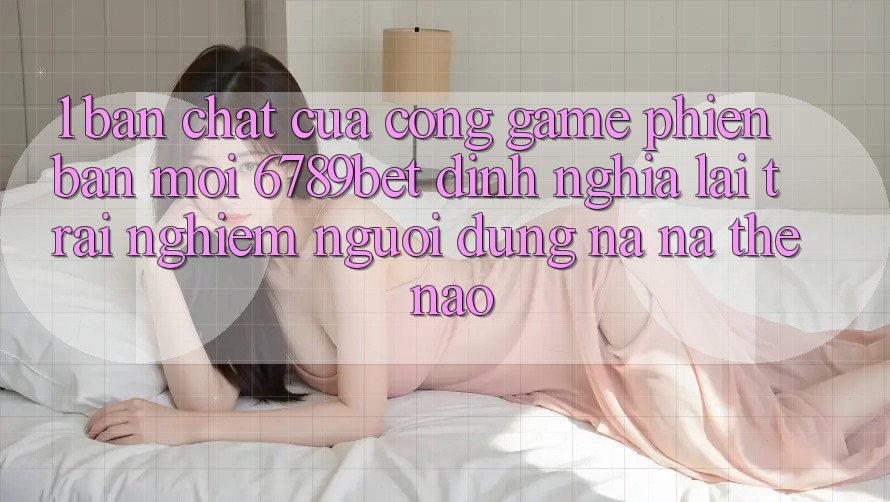 1. Bản Chất Của “Cổng Game Phiên bản mới”: 6789bet Định Nghĩa Lại Trải Nghiệm Người Dùng Na ná Thế Nào?
