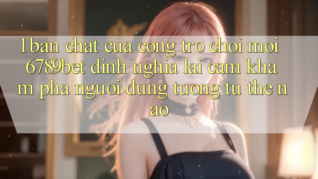 1. Bản Chất Của “Cổng Trò chơi Mới”: 6789bet Định Nghĩa Lại Cảm khám phá Người Dùng Tương tự Thế Nào? 1. Bản Chất Của “Cổng Trò chơi Mới”: 6789bet Định Nghĩa Lại Cảm khám phá Người Dùng Tương tự Thế Nào?