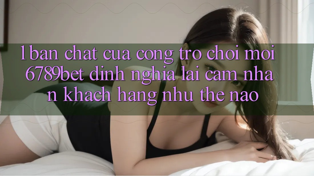 1. Bản Chất Của “Cổng Trò chơi Mới”: 6789bet Định Nghĩa Lại Cảm nhận Khách hàng Như Thế Nào? 1. Bản Chất Của “Cổng Trò chơi Mới”: 6789bet Định Nghĩa Lại Cảm nhận Khách hàng Như Thế Nào?