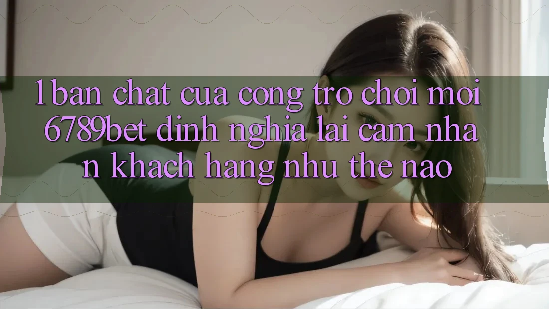 1. Bản Chất Của “Cổng Trò chơi Mới”: 6789bet Định Nghĩa Lại Cảm nhận Khách hàng Như Thế Nào?