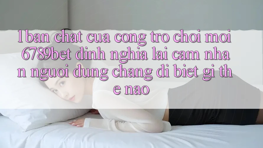 1. Bản Chất Của “Cổng Trò chơi Mới”: 6789bet Định Nghĩa Lại Cảm nhận Người Dùng Chẳng dị biệt gì Thế Nào? 1. Bản Chất Của “Cổng Trò chơi Mới”: 6789bet Định Nghĩa Lại Cảm nhận Người Dùng Chẳng dị biệt gì Thế Nào?