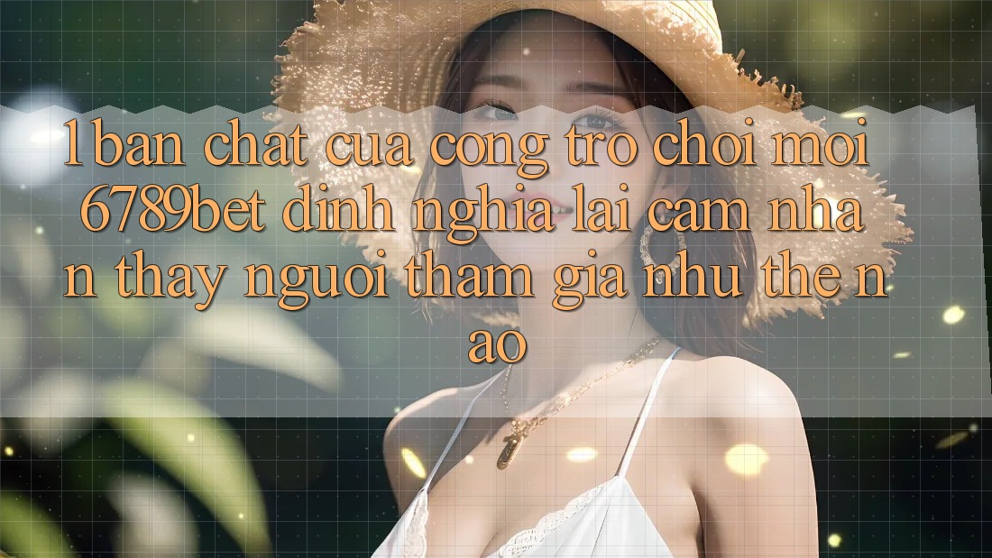 1. Bản Chất Của “Cổng Trò chơi Mới”: 6789bet Định Nghĩa Lại Cảm nhận thấy Người tham gia Như Thế Nào?