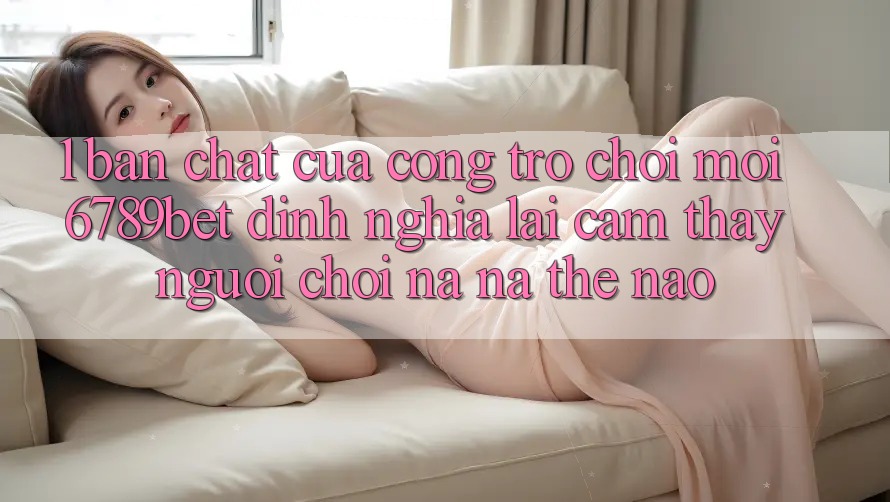 1. Bản Chất Của “Cổng Trò chơi Mới”: 6789bet Định Nghĩa Lại Cảm thấy Người chơi Na ná Thế Nào?