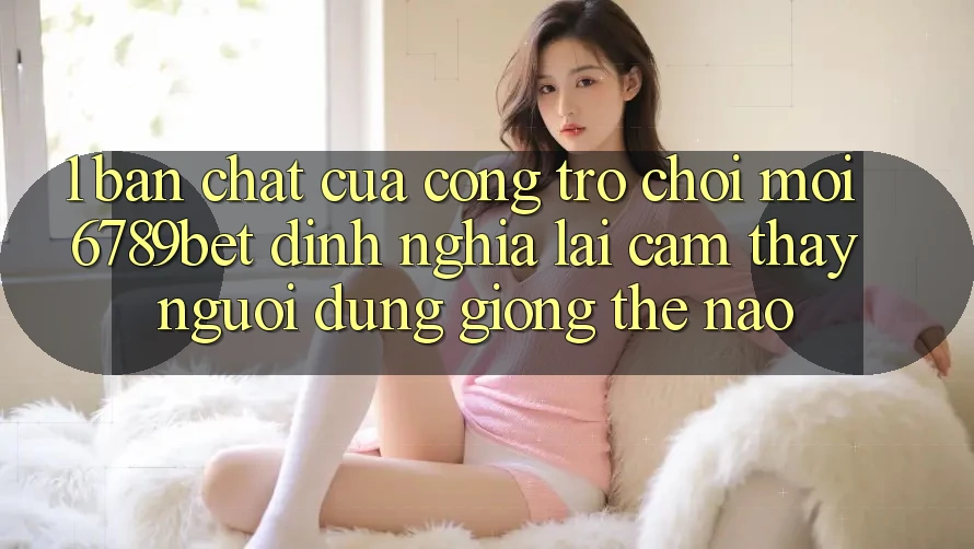 1. Bản Chất Của “Cổng Trò chơi Mới”: 6789bet Định Nghĩa Lại Cảm thấy Người Dùng Giống Thế Nào?