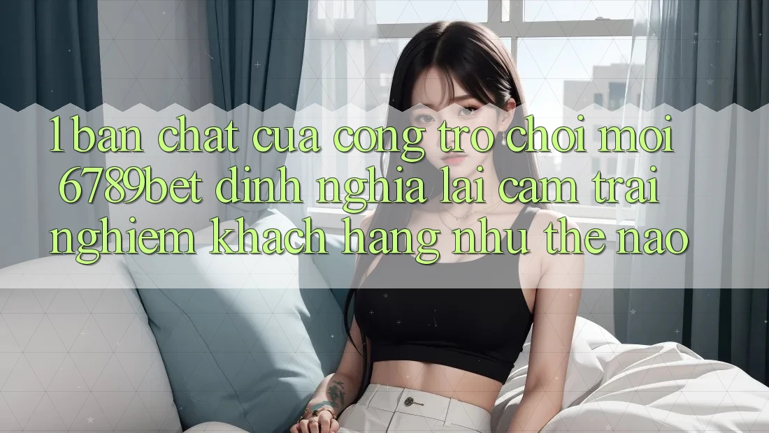 1. Bản Chất Của “Cổng Trò chơi Mới”: 6789bet Định Nghĩa Lại Cảm trải nghiệm Khách hàng Như Thế Nào?