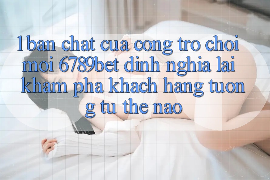 1. Bản Chất Của “Cổng Trò chơi Mới”: 6789bet Định Nghĩa Lại Khám phá Khách hàng Tương tự Thế Nào?