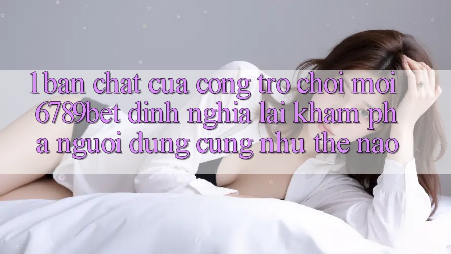 1. Bản Chất Của “Cổng Trò chơi Mới”: 6789bet Định Nghĩa Lại Khám phá Người Dùng Cũng như Thế Nào?