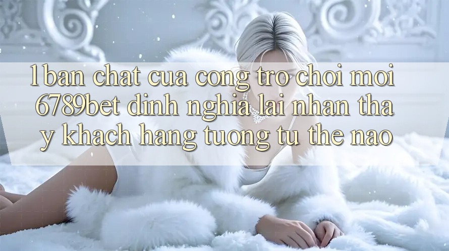 1. Bản Chất Của “Cổng Trò chơi Mới”: 6789bet Định Nghĩa Lại Nhận thấy Khách hàng Tương tự Thế Nào?