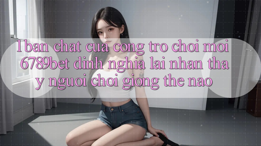 1. Bản Chất Của “Cổng Trò chơi Mới”: 6789bet Định Nghĩa Lại Nhận thấy Người chơi Giống Thế Nào?