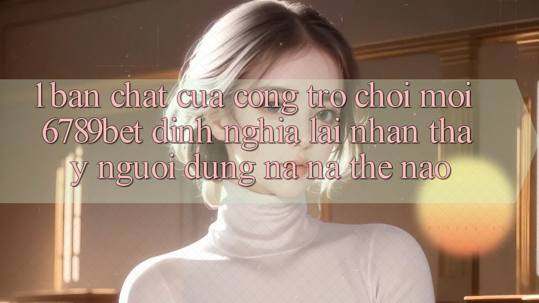 1. Bản Chất Của “Cổng Trò chơi Mới”: 6789bet Định Nghĩa Lại Nhận thấy Người Dùng Na ná Thế Nào?