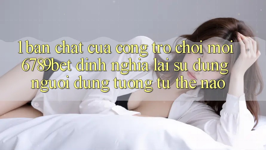 1. Bản Chất Của “Cổng Trò chơi Mới”: 6789bet Định Nghĩa Lại Sử dụng Người Dùng Tương tự Thế Nào?