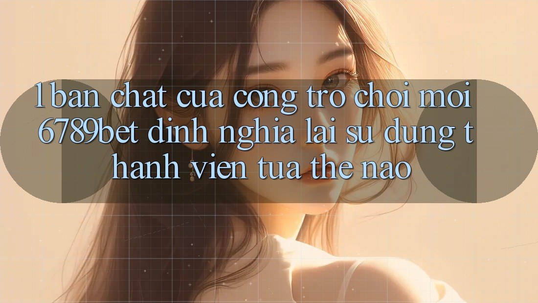 1. Bản Chất Của “Cổng Trò chơi Mới”: 6789bet Định Nghĩa Lại Sử dụng Thành viên Tựa Thế Nào?