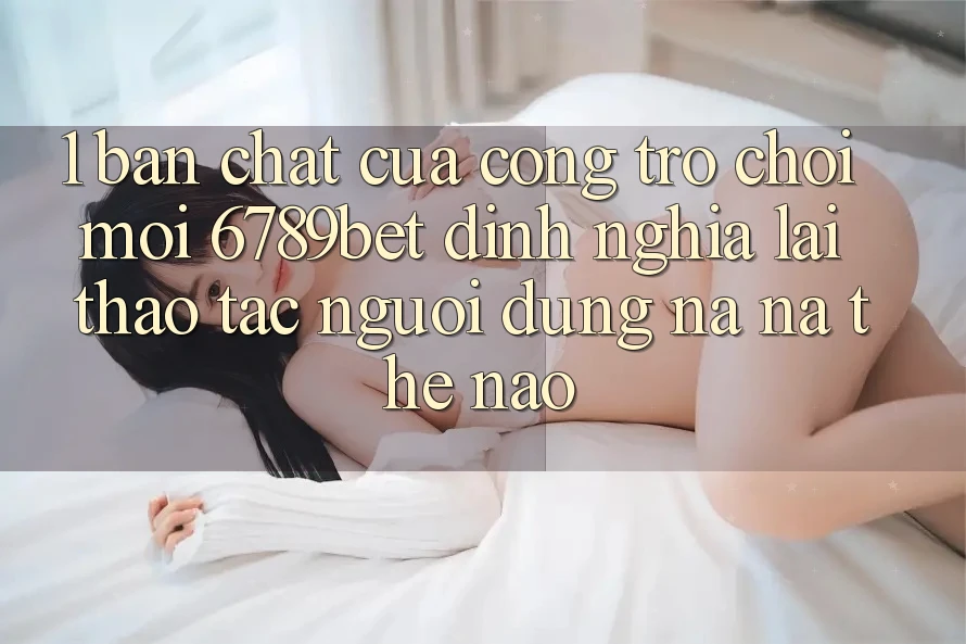 1. Bản Chất Của “Cổng Trò chơi Mới”: 6789bet Định Nghĩa Lại Thao tác Người Dùng Na ná Thế Nào?