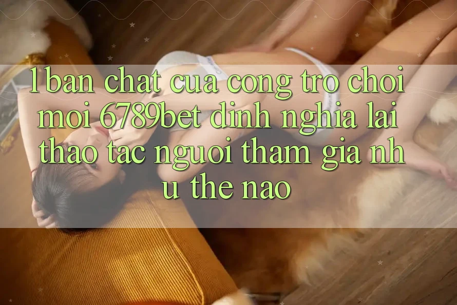 1. Bản Chất Của “Cổng Trò chơi Mới”: 6789bet Định Nghĩa Lại Thao tác Người tham gia Như Thế Nào?