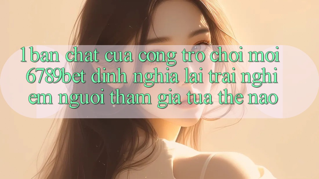 1. Bản Chất Của “Cổng Trò chơi Mới”: 6789bet Định Nghĩa Lại Trải Nghiệm Người tham gia Tựa Thế Nào?