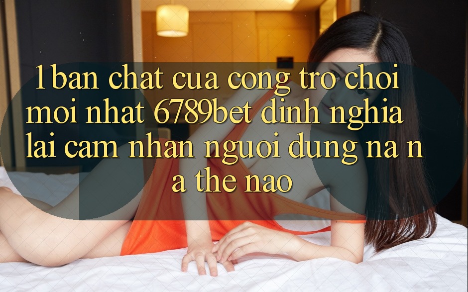 1. Bản Chất Của “Cổng Trò chơi Mới nhất”: 6789bet Định Nghĩa Lại Cảm nhận Người Dùng Na ná Thế Nào?