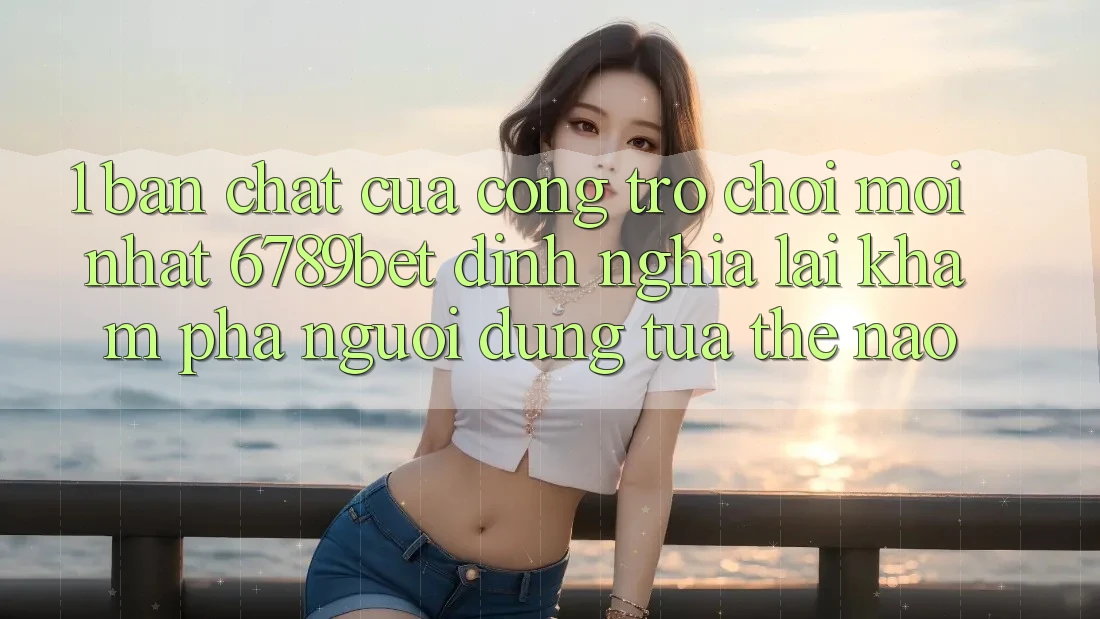 1. Bản Chất Của “Cổng Trò chơi Mới nhất”: 6789bet Định Nghĩa Lại Khám phá Người Dùng Tựa Thế Nào?