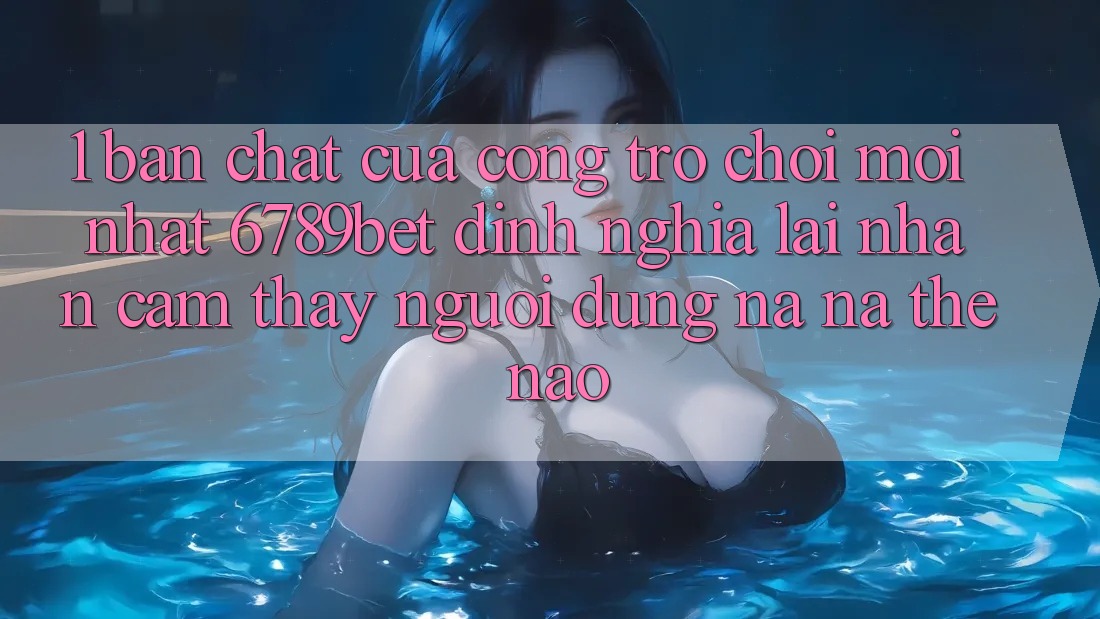 1. Bản Chất Của “Cổng Trò chơi Mới nhất”: 6789bet Định Nghĩa Lại Nhận cảm thấy Người Dùng Na ná Thế Nào?