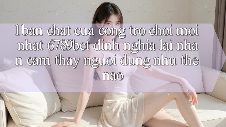 1. Bản Chất Của “Cổng Trò chơi Mới nhất”: 6789bet Định Nghĩa Lại Nhận cảm thấy Người Dùng Như Thế Nào?