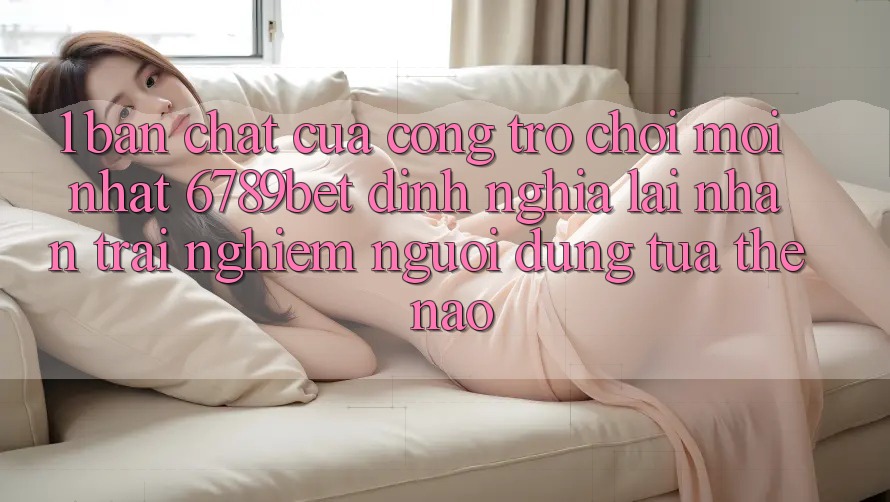 1. Bản Chất Của “Cổng Trò chơi Mới nhất”: 6789bet Định Nghĩa Lại Nhận trải nghiệm Người Dùng Tựa Thế Nào?