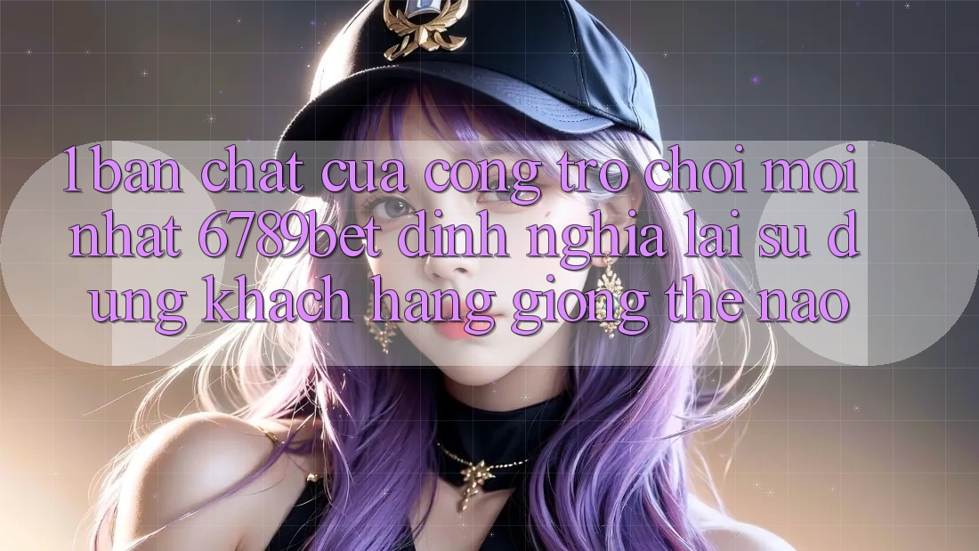 1. Bản Chất Của “Cổng Trò chơi Mới nhất”: 6789bet Định Nghĩa Lại Sử dụng Khách hàng Giống Thế Nào?