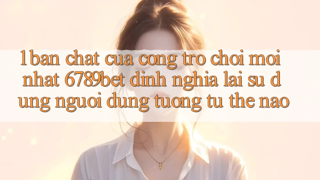 1. Bản Chất Của “Cổng Trò chơi Mới nhất”: 6789bet Định Nghĩa Lại Sử dụng Người Dùng Tương tự Thế Nào?