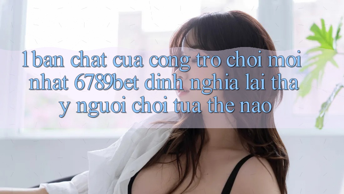 1. Bản Chất Của “Cổng Trò chơi Mới nhất”: 6789bet Định Nghĩa Lại Thấy Người chơi Tựa Thế Nào?