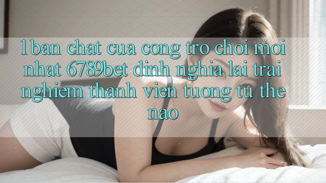 1. Bản Chất Của “Cổng Trò chơi Mới nhất”: 6789bet Định Nghĩa Lại Trải Nghiệm Thành viên Tương tự Thế Nào?