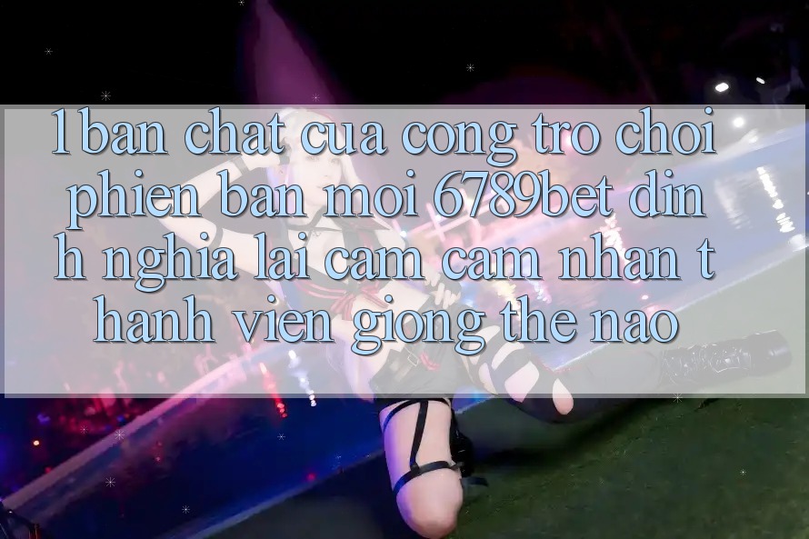 1. Bản Chất Của “Cổng Trò chơi Phiên bản mới”: 6789bet Định Nghĩa Lại Cảm cảm nhận Thành viên Giống Thế Nào?