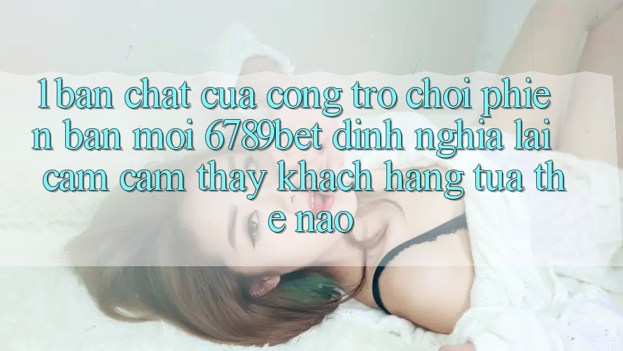1. Bản Chất Của “Cổng Trò chơi Phiên bản mới”: 6789bet Định Nghĩa Lại Cảm cảm thấy Khách hàng Tựa Thế Nào?