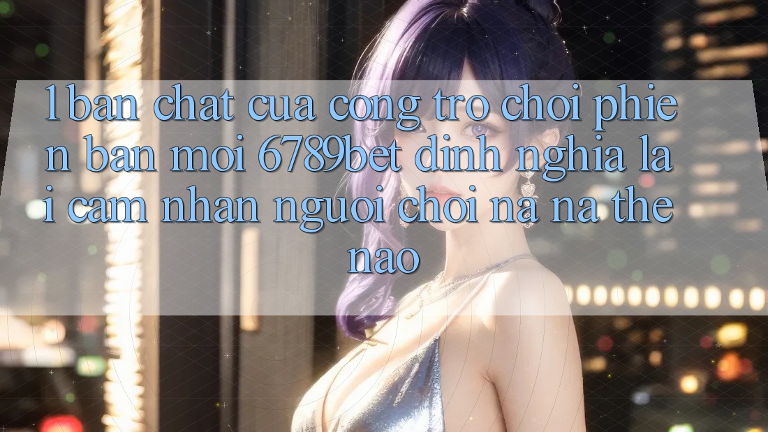 1. Bản Chất Của “Cổng Trò chơi Phiên bản mới”: 6789bet Định Nghĩa Lại Cảm nhận Người chơi Na ná Thế Nào? 1. Bản Chất Của “Cổng Trò chơi Phiên bản mới”: 6789bet Định Nghĩa Lại Cảm nhận Người chơi Na ná Thế Nào?