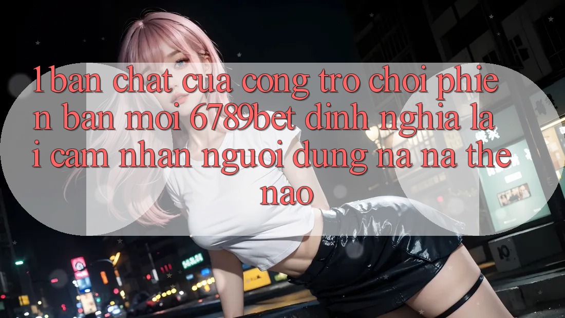 1. Bản Chất Của “Cổng Trò chơi Phiên bản mới”: 6789bet Định Nghĩa Lại Cảm nhận Người Dùng Na ná Thế Nào?