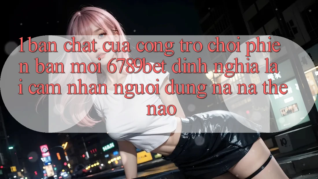 1. Bản Chất Của “Cổng Trò chơi Phiên bản mới”: 6789bet Định Nghĩa Lại Cảm nhận Người Dùng Na ná Thế Nào?