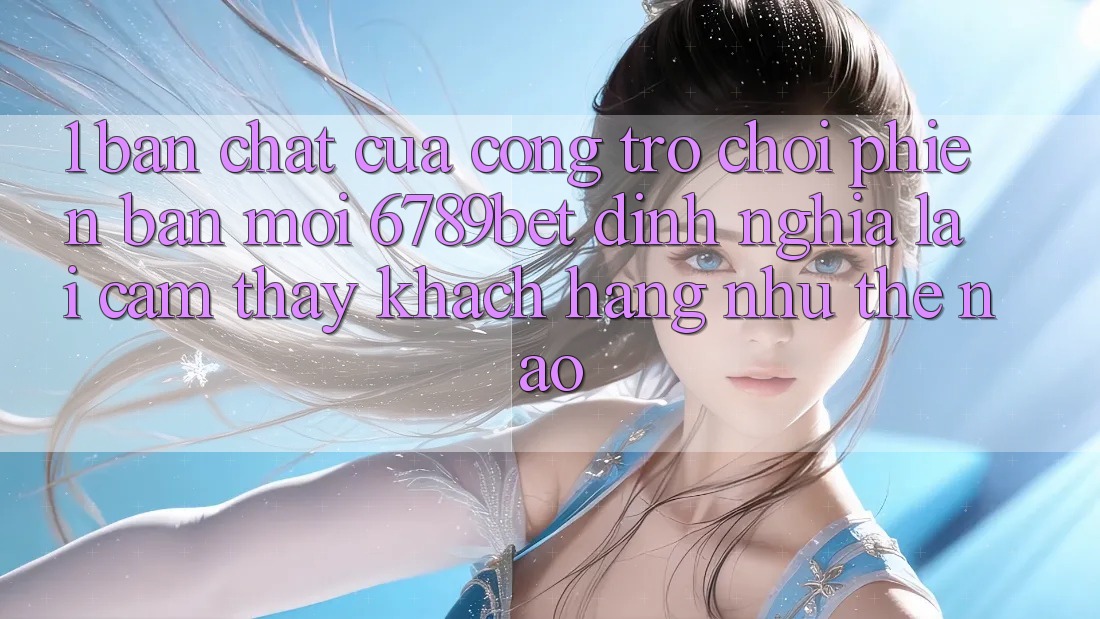 1. Bản Chất Của “Cổng Trò chơi Phiên bản mới”: 6789bet Định Nghĩa Lại Cảm thấy Khách hàng Như Thế Nào?