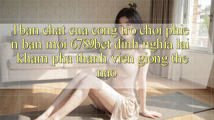 1. Bản Chất Của “Cổng Trò chơi Phiên bản mới”: 6789bet Định Nghĩa Lại Khám phá Thành viên Giống Thế Nào?