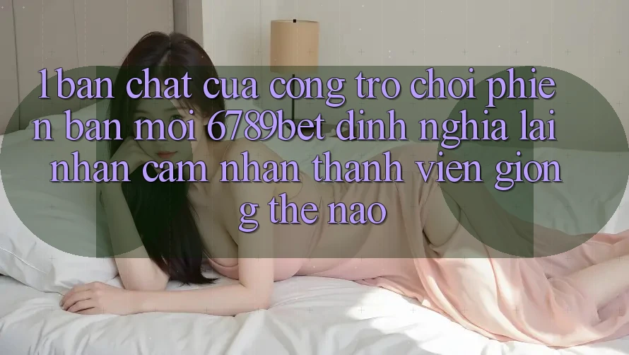 1. Bản Chất Của “Cổng Trò chơi Phiên bản mới”: 6789bet Định Nghĩa Lại Nhận cảm nhận Thành viên Giống Thế Nào?