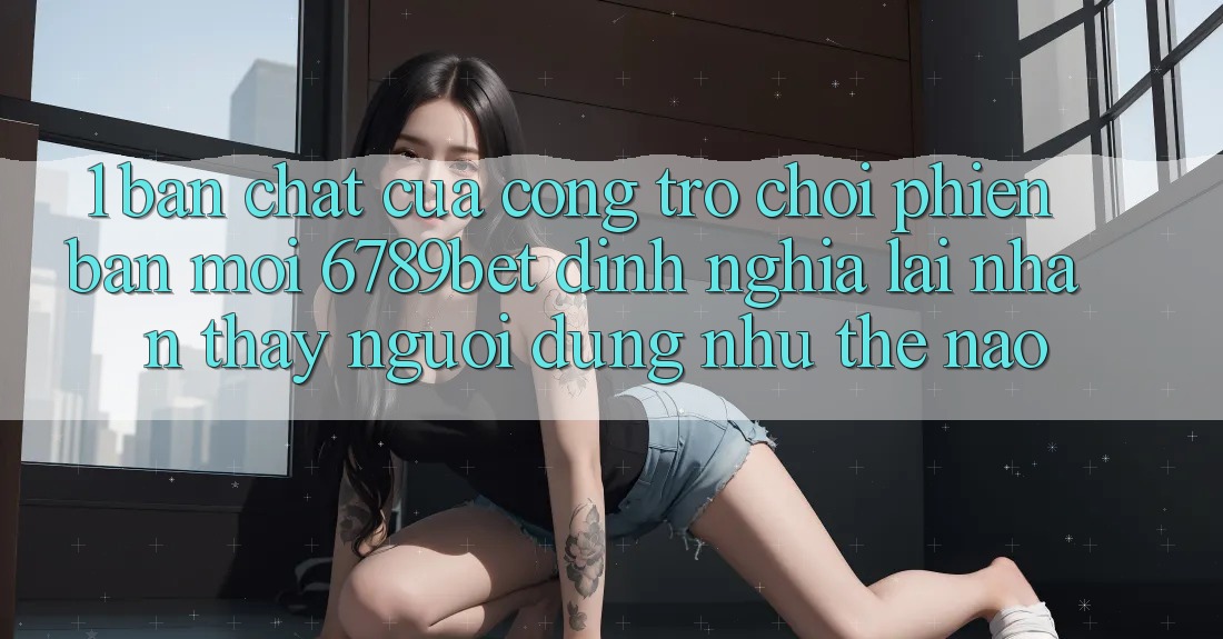 1. Bản Chất Của “Cổng Trò chơi Phiên bản mới”: 6789bet Định Nghĩa Lại Nhận thấy Người Dùng Như Thế Nào?